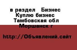  в раздел : Бизнес » Куплю бизнес . Тамбовская обл.,Моршанск г.